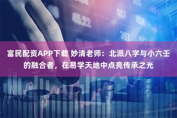 富民配资APP下载 妙清老师：北派八字与小六壬的融合者，在易学天地中点亮传承之光