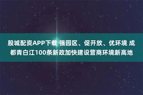 股城配资APP下载 强园区、促开放、优环境 成都青白江100条新政加快建设营商环境新高地