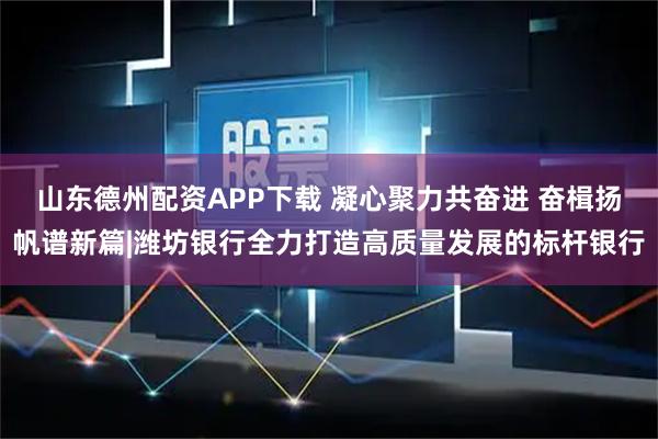 山东德州配资APP下载 凝心聚力共奋进 奋楫扬帆谱新篇|潍坊银行全力打造高质量发展的标杆银行