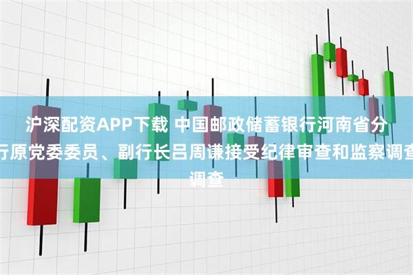 沪深配资APP下载 中国邮政储蓄银行河南省分行原党委委员、副行长吕周谦接受纪律审查和监察调查