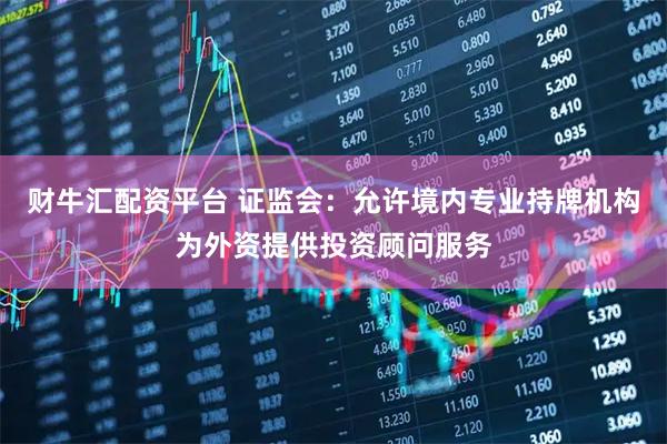财牛汇配资平台 证监会：允许境内专业持牌机构为外资提供投资顾问服务