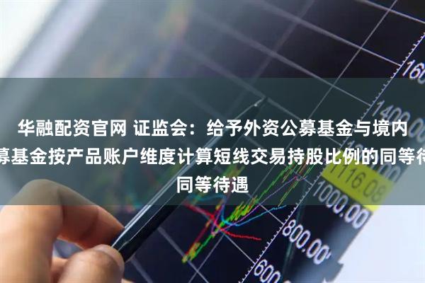 华融配资官网 证监会：给予外资公募基金与境内公募基金按产品账户维度计算短线交易持股比例的同等待遇