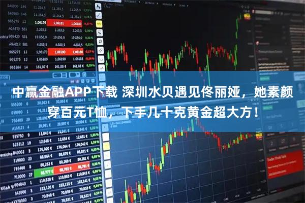 中赢金融APP下载 深圳水贝遇见佟丽娅，她素颜穿百元T恤，下手几十克黄金超大方！
