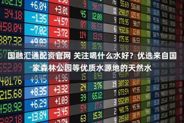 国融汇通配资官网 关注喝什么水好？优选来自国家森林公园等优质水源地的天然水