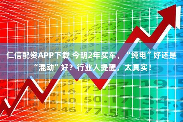 仁信配资APP下载 今明2年买车,“纯电”好还是“混动”好?行业人提醒,太真实!