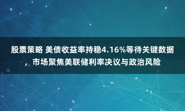 股票策略 美债收益率持稳4.16%等待关键数据，市场聚焦美联储利率决议与政治风险