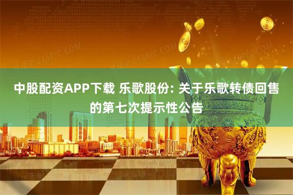 中股配资APP下载 乐歌股份: 关于乐歌转债回售的第七次提示性公告