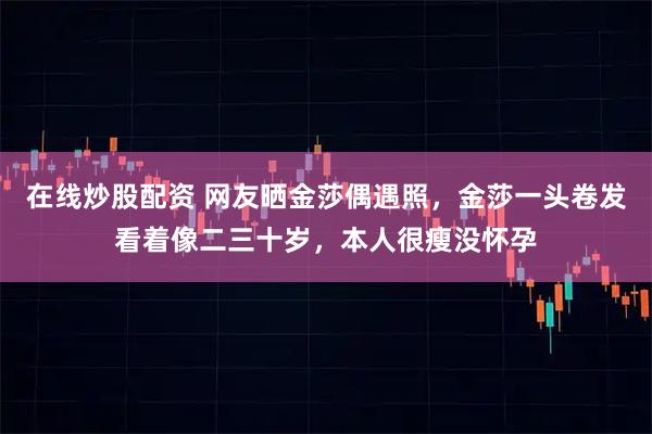 在线炒股配资 网友晒金莎偶遇照,金莎一头卷发看着像二三十岁,本人很瘦没怀孕