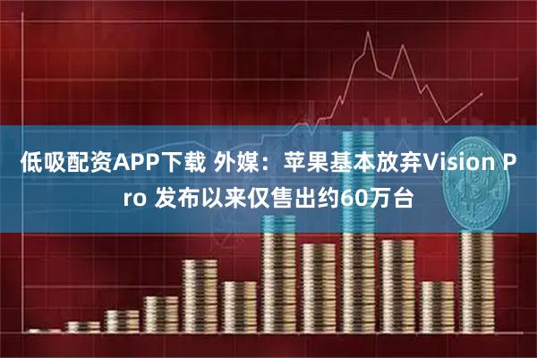 低吸配资APP下载 外媒：苹果基本放弃Vision Pro 发布以来仅售出约60万台