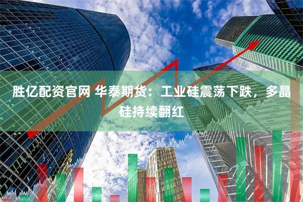 胜亿配资官网 华泰期货：工业硅震荡下跌，多晶硅持续翻红
