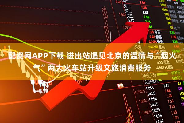 配资网APP下载 进出站遇见北京的温情与“烟火气”两大火车站升级文旅消费服务