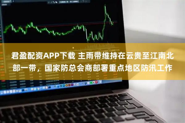君盈配资APP下载 主雨带维持在云贵至江南北部一带，国家防总会商部署重点地区防汛工作