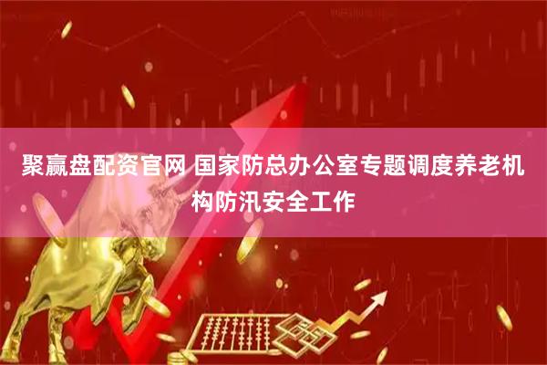 聚赢盘配资官网 国家防总办公室专题调度养老机构防汛安全工作